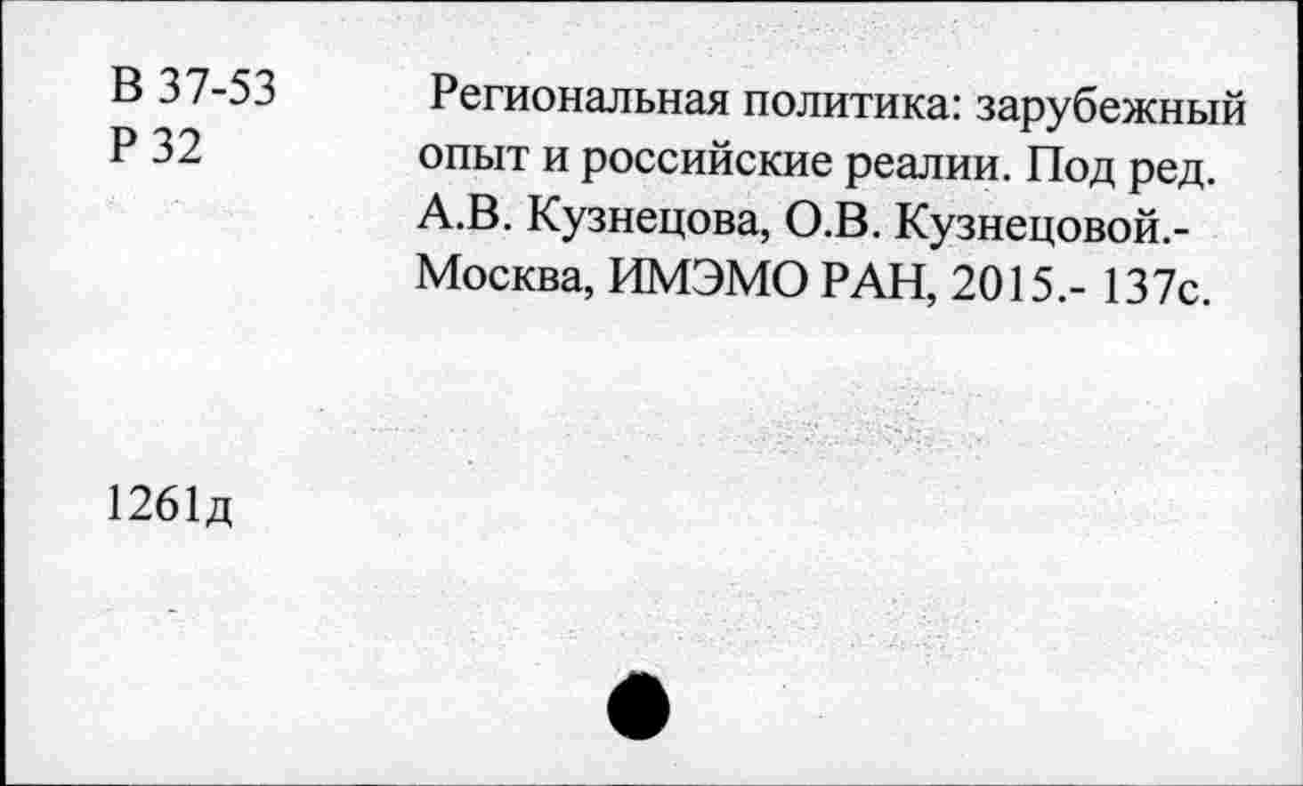 ﻿В 37-53
Р32
Региональная политика: зарубежный опыт и российские реалии. Под ред. А.В. Кузнецова, О.В. Кузнецовой.-Москва, ИМЭМО РАН, 2015.- 137с.
1261д